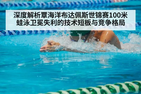 深度解析覃海洋布达佩斯世锦赛100米蛙泳卫冕失利的技术短板与竞争格局