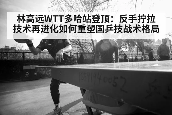 林高远WTT多哈站登顶：反手拧拉技术再进化如何重塑国乒技战术格局